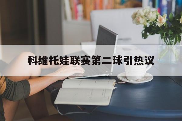 包含科维托娃联赛第二球引热议的词条|GFG电子在线